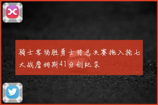 骑士客场胜勇士将总决赛拖入抢七大战詹姆斯41分创纪录