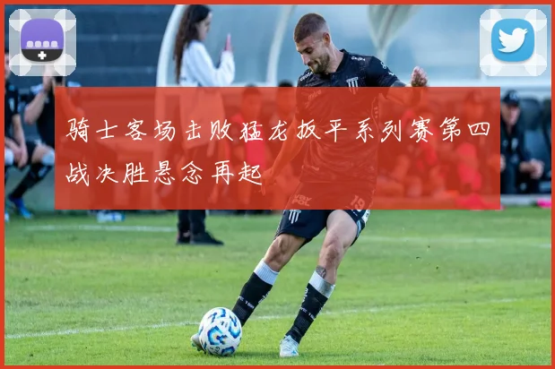 骑士客场击败猛龙扳平系列赛第四战决胜悬念再起