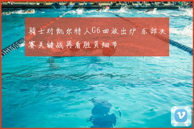 骑士对凯尔特人G6回放出炉 东部决赛关键战再看胜负细节