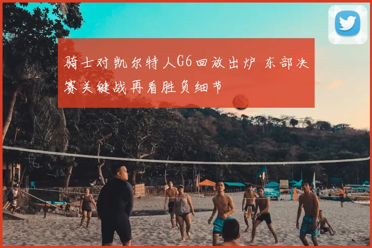 骑士对凯尔特人G6回放出炉 东部决赛关键战再看胜负细节