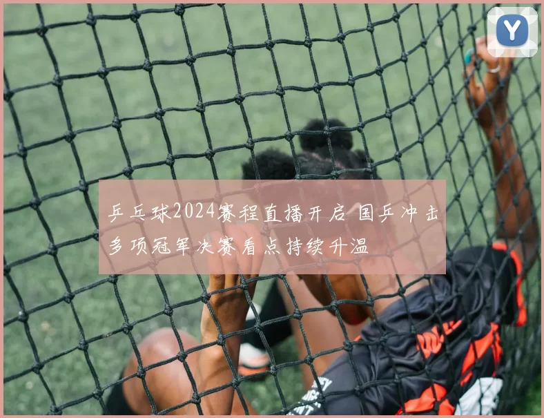 乒乓球2024赛程直播开启 国乒冲击多项冠军决赛看点持续升温