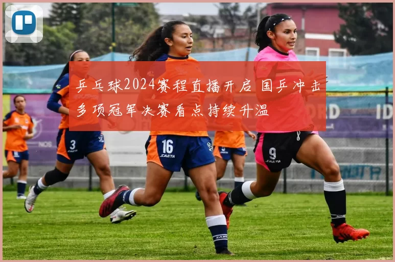乒乓球2024赛程直播开启 国乒冲击多项冠军决赛看点持续升温