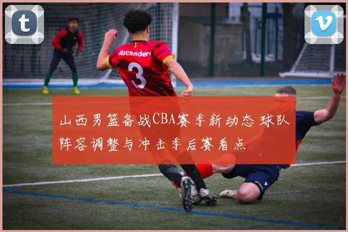 山西男篮备战CBA赛季新动态 球队阵容调整与冲击季后赛看点