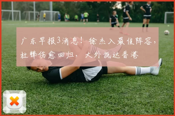 广东早报3消息！徐杰入最佳阵容，杜锋伤愈回归，大外抵达香港