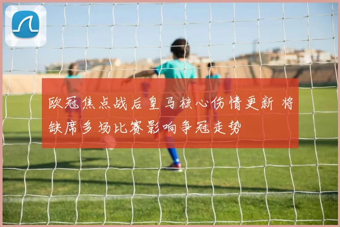 欧冠焦点战后皇马核心伤情更新 将缺席多场比赛影响争冠走势