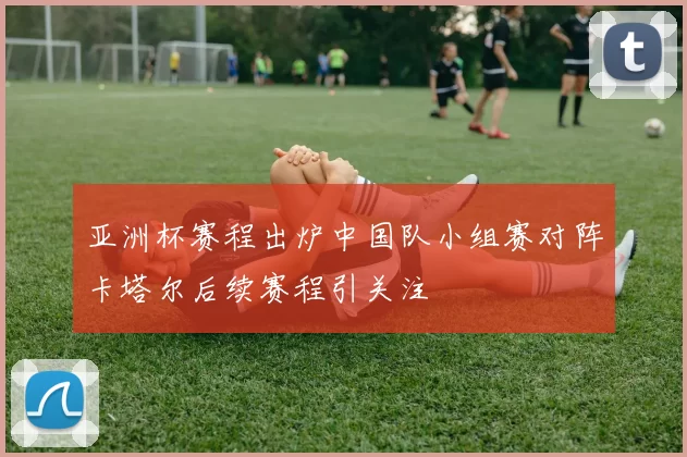 亚洲杯赛程出炉中国队小组赛对阵卡塔尔后续赛程引关注