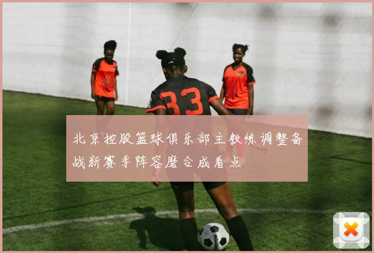 北京控股篮球俱乐部主教练调整备战新赛季阵容磨合成看点