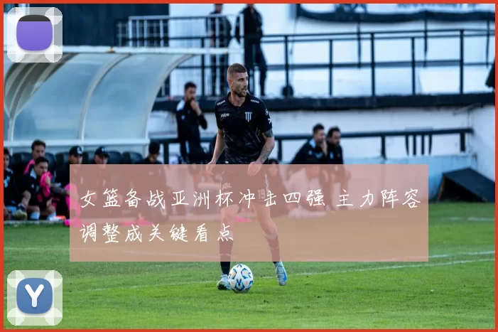 女篮备战亚洲杯冲击四强 主力阵容调整成关键看点