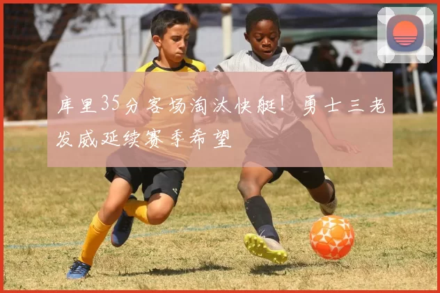 库里35分客场淘汰快艇！勇士三老发威延续赛季希望