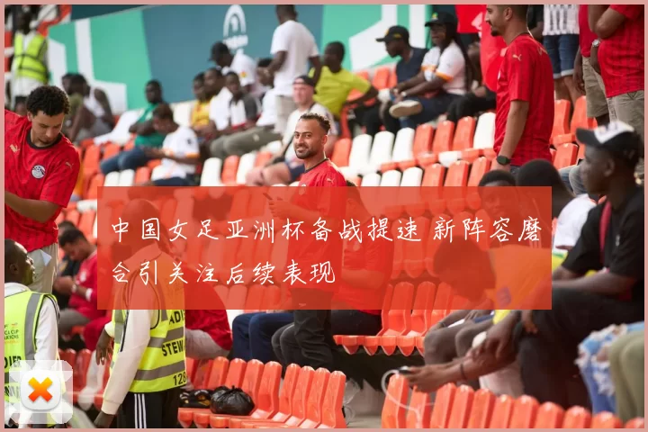 中国女足亚洲杯备战提速 新阵容磨合引关注后续表现