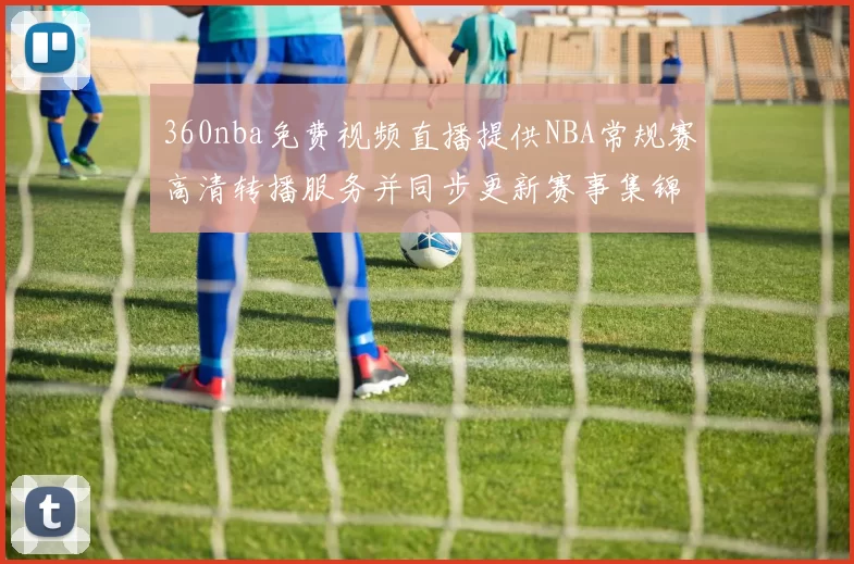 360nba免费视频直播提供NBA常规赛高清转播服务并同步更新赛事集锦