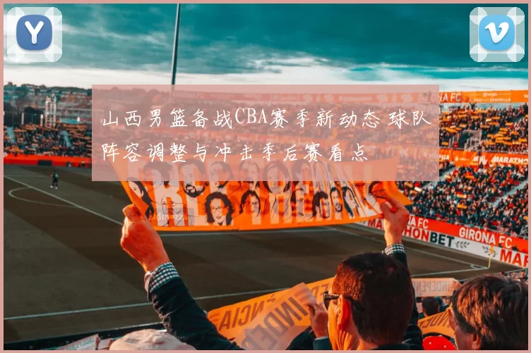 山西男篮备战CBA赛季新动态 球队阵容调整与冲击季后赛看点