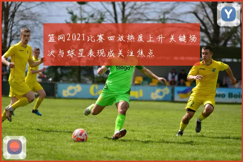 篮网2021比赛回放热度上升 关键场次与球星表现成关注焦点