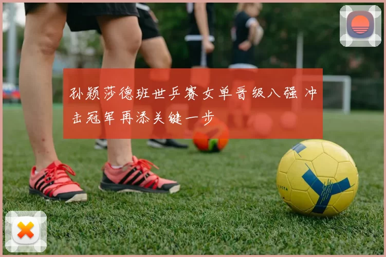 孙颖莎德班世乒赛女单晋级八强 冲击冠军再添关键一步