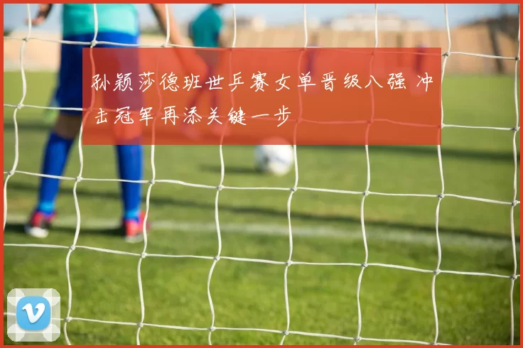 孙颖莎德班世乒赛女单晋级八强 冲击冠军再添关键一步