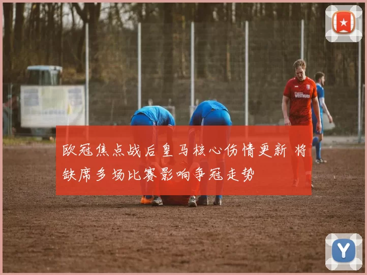 欧冠焦点战后皇马核心伤情更新 将缺席多场比赛影响争冠走势