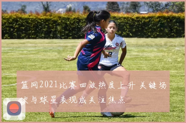 篮网2021比赛回放热度上升 关键场次与球星表现成关注焦点