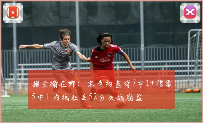 掘金输在哪：末节约基奇7中1+穆雷5中1 内线狂丢52分决战崩盘