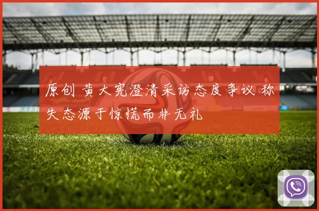 原创 黄大宪澄清采访态度争议 称失态源于惊慌而非无礼