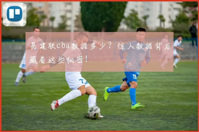 易建联cba数据多少？惊人数据背后藏着这些秘密！