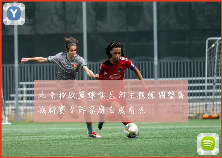 北京控股篮球俱乐部主教练调整备战新赛季阵容磨合成看点