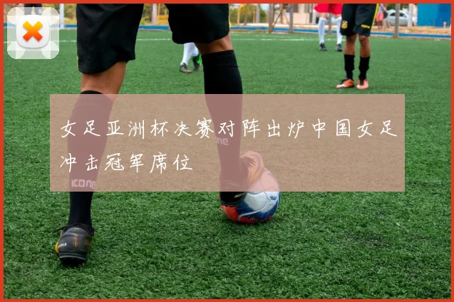 女足亚洲杯决赛对阵出炉中国女足冲击冠军席位