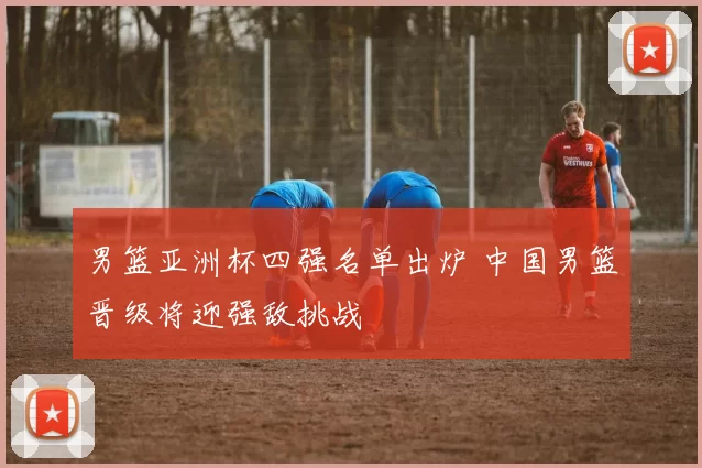 男篮亚洲杯四强名单出炉 中国男篮晋级将迎强敌挑战