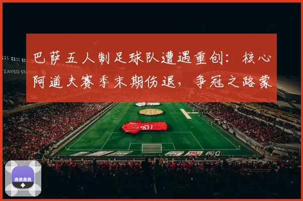 巴萨五人制足球队遭遇重创:核心阿道夫赛季末期伤退,争冠之路蒙阴影