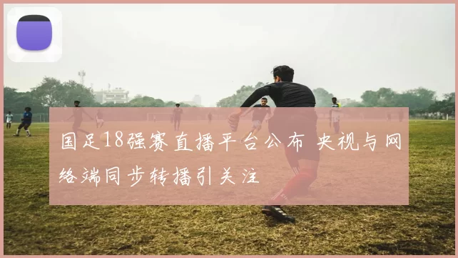 国足18强赛直播平台公布 央视与网络端同步转播引关注